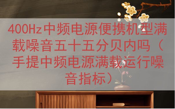 400Hz中频电源便携机型满载噪音五十五分贝内吗（手提中频电源满载运行噪音指标）