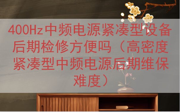 400Hz中频电源紧凑型设备后期检修方便吗（高密度紧凑型中频电源后期维保难度）