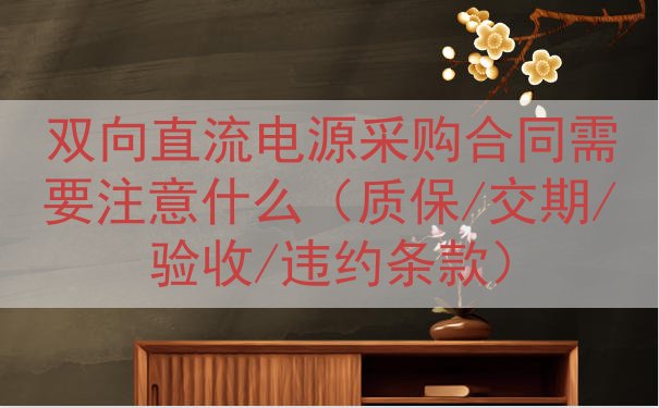 双向直流电源采购合同需要注意什么（质保/交期/验收/违约条款）