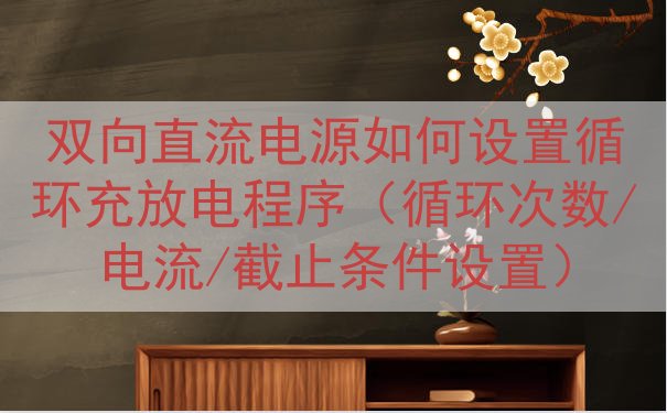 双向直流电源如何设置循环充放电程序（循环次数/电流/截止条件设置）