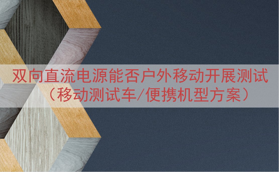 双向直流电源能否户外移动开展测试（移动测试车/便携机型方案）